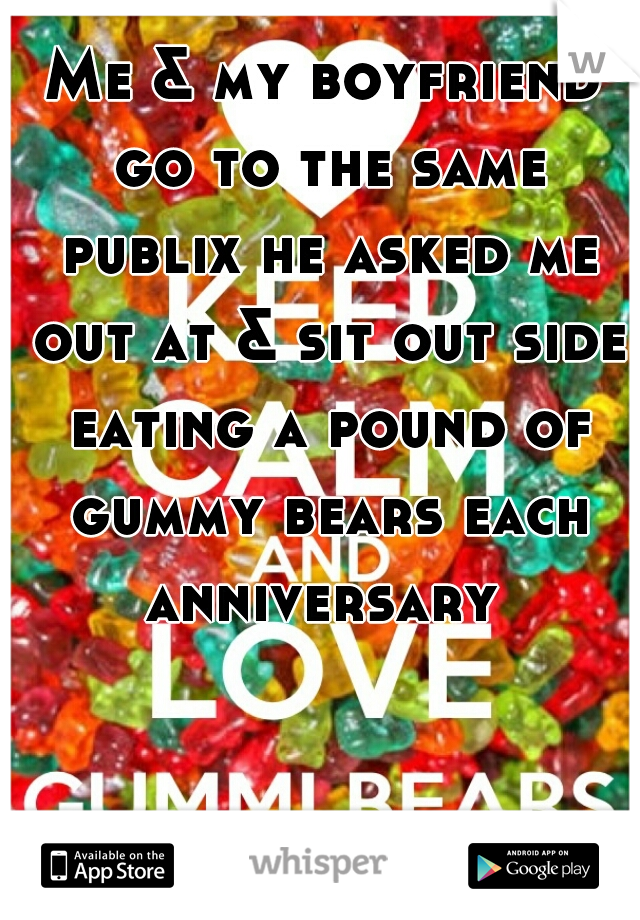 Me & my boyfriend go to the same publix he asked me out at & sit out side eating a pound of gummy bears each anniversary 