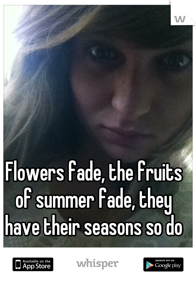Flowers fade, the fruits of summer fade, they have their seasons so do we.