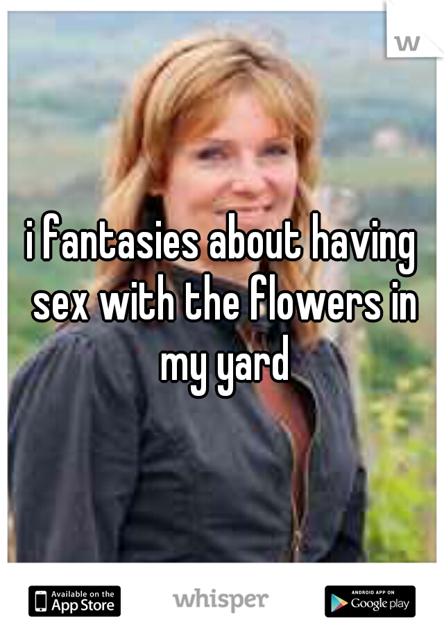 i fantasies about having sex with the flowers in my yard