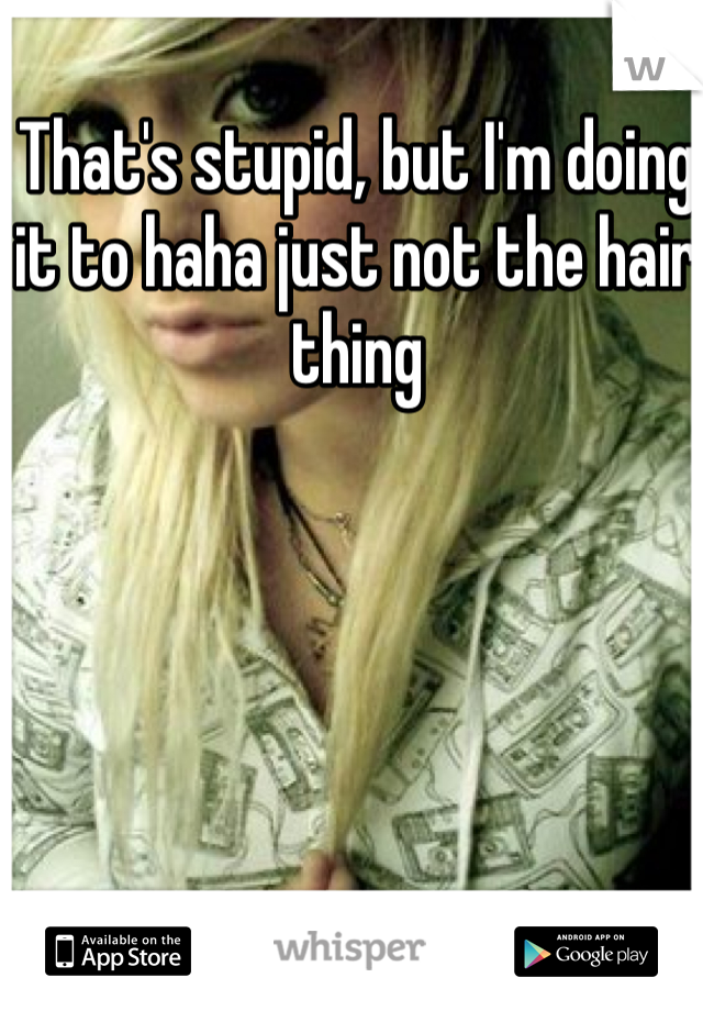 That's stupid, but I'm doing it to haha just not the hair thing 