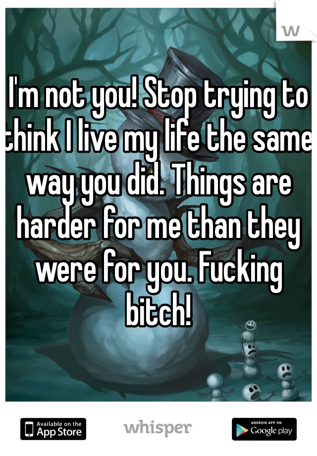 I'm not you! Stop trying to think I live my life the same way you did. Things are harder for me than they were for you. Fucking bitch!