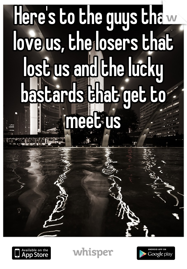 Here's to the guys that love us, the losers that lost us and the lucky bastards that get to meet us