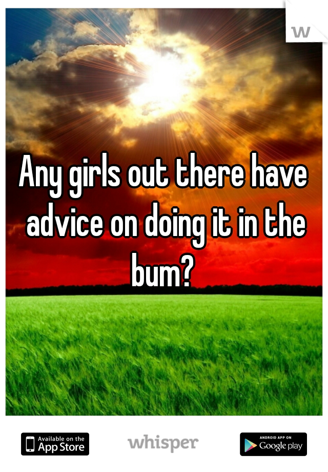 Any girls out there have advice on doing it in the bum? 