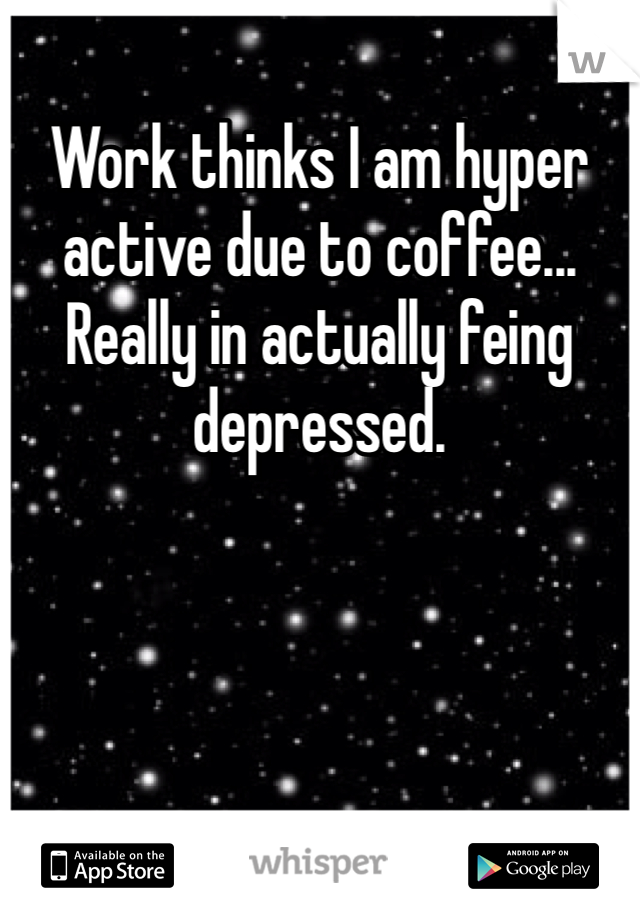 Work thinks I am hyper active due to coffee... Really in actually feing depressed.