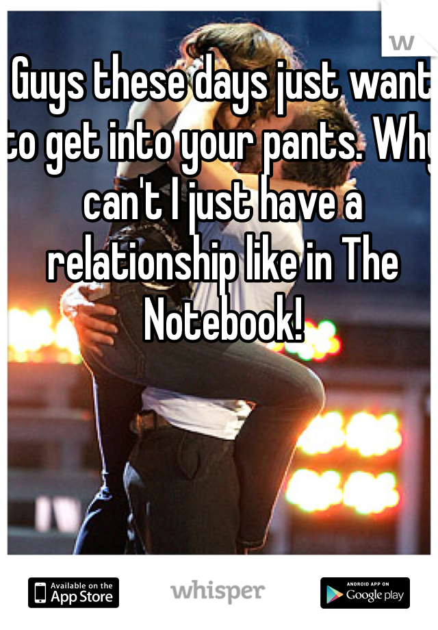 Guys these days just want to get into your pants. Why can't I just have a relationship like in The Notebook!