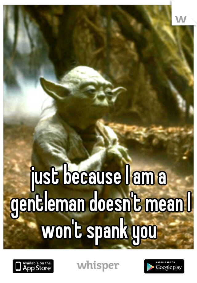 just because I am a gentleman doesn't mean I won't spank you 