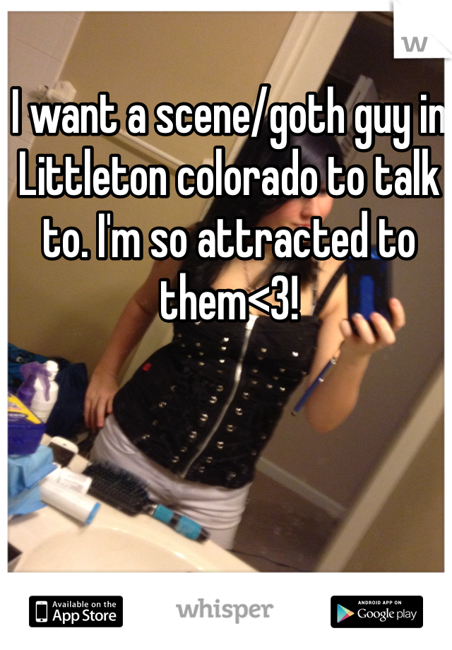 I want a scene/goth guy in Littleton colorado to talk to. I'm so attracted to them<3! 