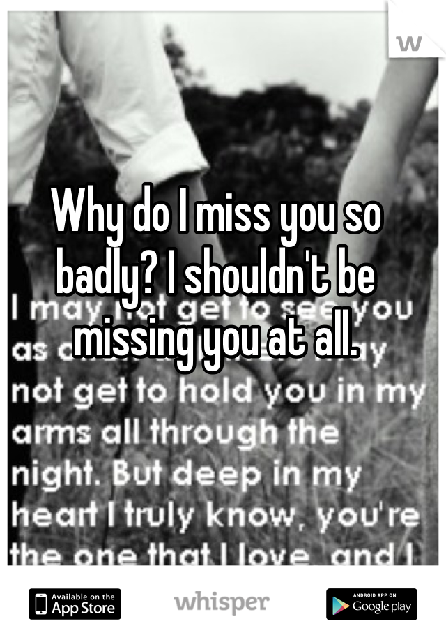 Why do I miss you so badly? I shouldn't be missing you at all.