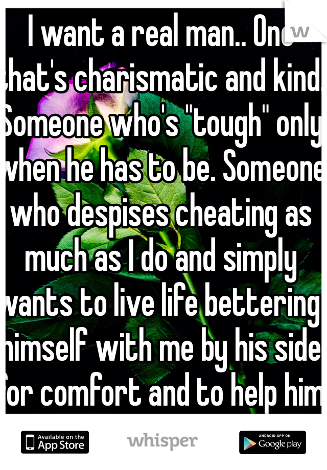 I want a real man.. One that's charismatic and kind. Someone who's "tough" only when he has to be. Someone who despises cheating as much as I do and simply wants to live life bettering himself with me by his side for comfort and to help him up whenever he falls. 
