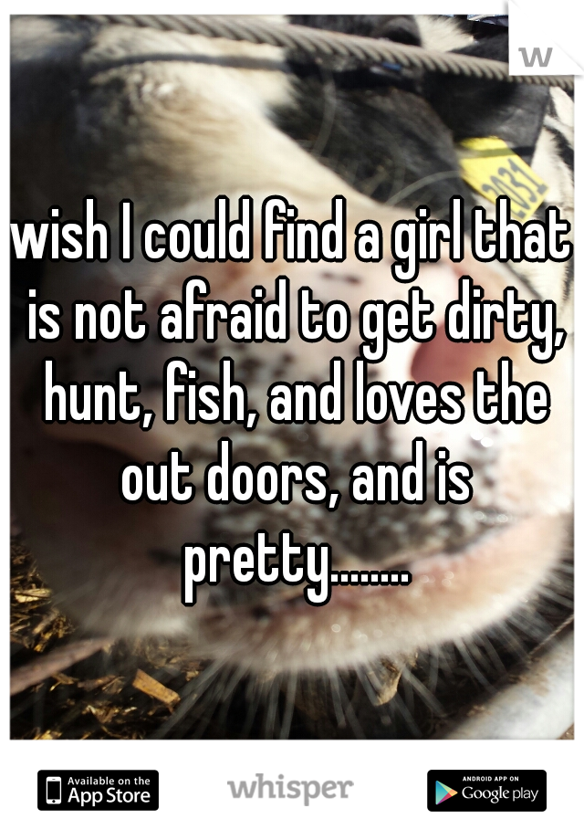 wish I could find a girl that is not afraid to get dirty, hunt, fish, and loves the out doors, and is pretty........