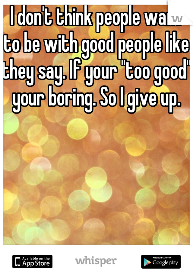 I don't think people want to be with good people like they say. If your "too good" your boring. So I give up. 