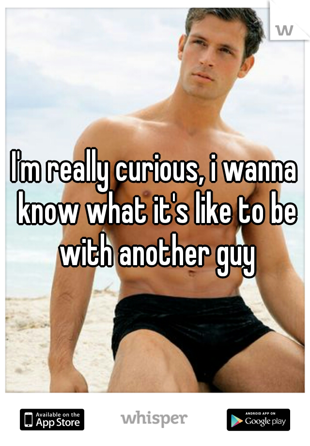 I'm really curious, i wanna know what it's like to be with another guy
