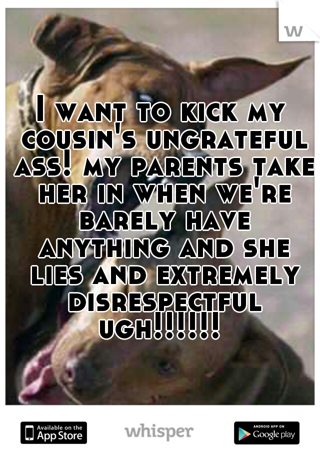 I want to kick my cousin's ungrateful ass! my parents take her in when we're barely have anything and she lies and extremely disrespectful ugh!!!!!! 
