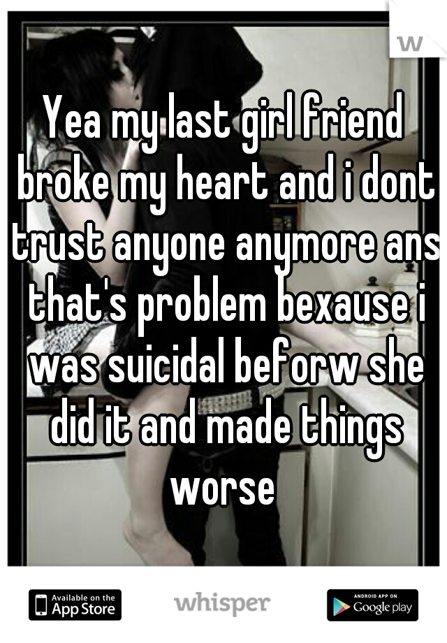 Yea my last girl friend broke my heart and i dont trust anyone anymore ans that's problem bexause i was suicidal beforw she did it and made things worse 