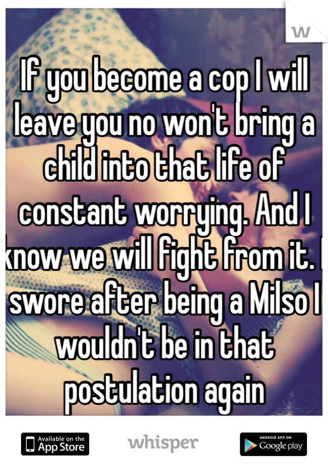 If you become a cop I will leave you no won't bring a child into that life of constant worrying. And I know we will fight from it. I swore after being a Milso I wouldn't be in that postulation again