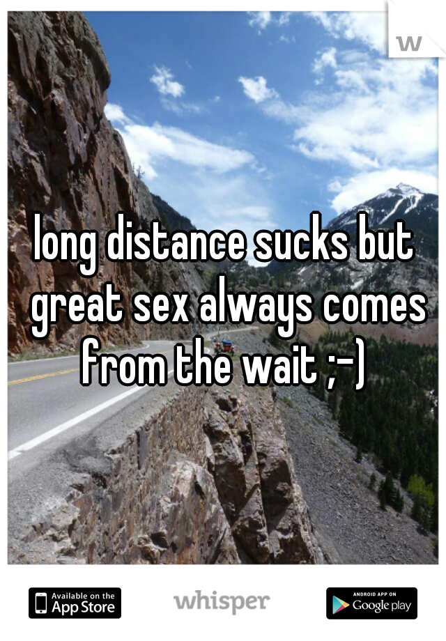 long distance sucks but great sex always comes from the wait ;-) 