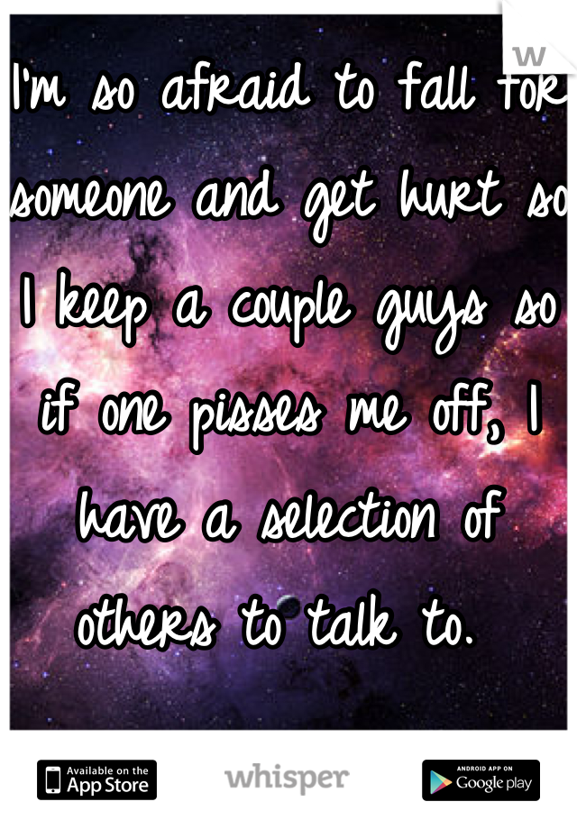 I'm so afraid to fall for someone and get hurt so I keep a couple guys so if one pisses me off, I have a selection of others to talk to. 