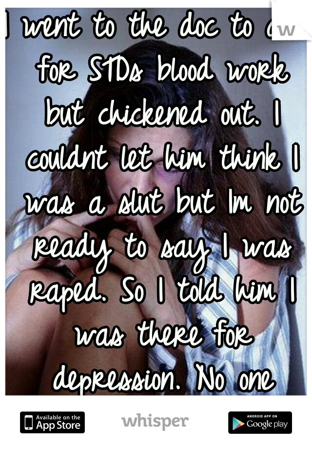 I went to the doc to ask for STDs blood work but chickened out. I couldnt let him think I was a slut but Im not ready to say I was raped. So I told him I was there for depression. No one knows...