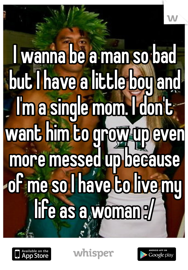 I wanna be a man so bad but I have a little boy and I'm a single mom. I don't want him to grow up even more messed up because of me so I have to live my life as a woman :/