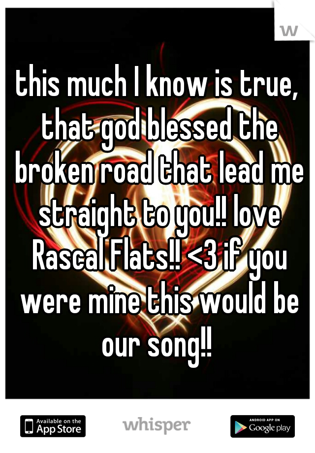 this much I know is true, that god blessed the broken road that lead me straight to you!! love Rascal Flats!! <3 if you were mine this would be our song!! 