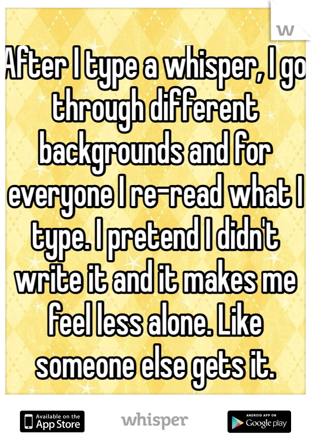 After I type a whisper, I go through different backgrounds and for everyone I re-read what I type. I pretend I didn't write it and it makes me feel less alone. Like someone else gets it.