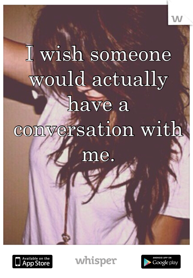 I wish someone would actually have a conversation with me. 