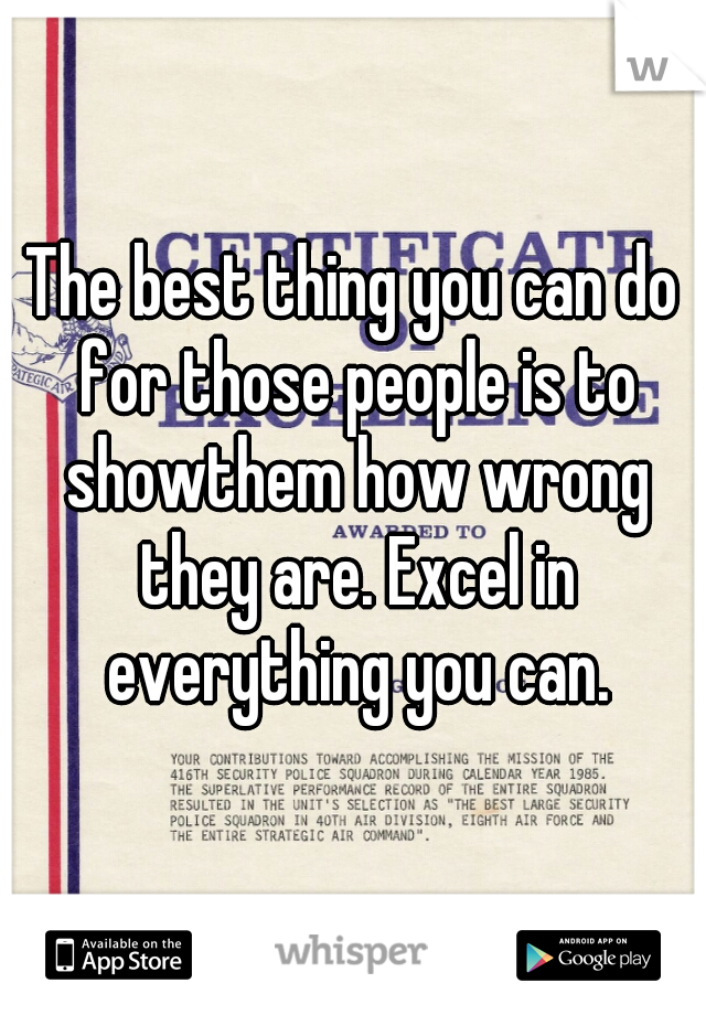 The best thing you can do for those people is to showthem how wrong they are. Excel in everything you can.