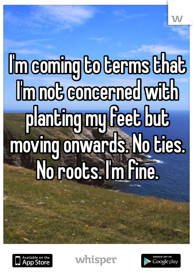I'm coming to terms that I'm not concerned with planting my feet but moving onwards. No ties. No roots. I'm fine.