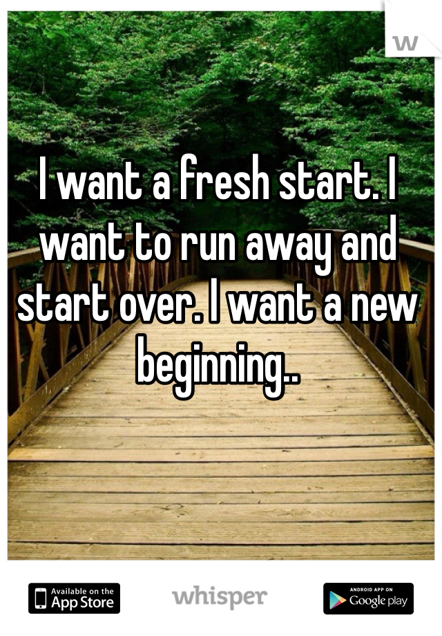 I want a fresh start. I want to run away and start over. I want a new beginning..  
