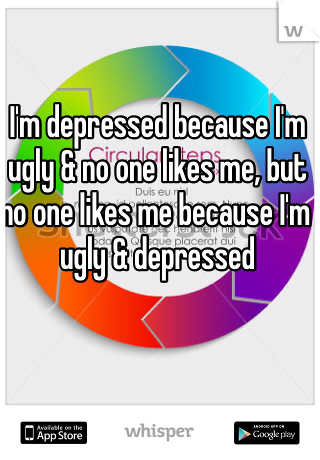 I'm depressed because I'm ugly & no one likes me, but no one likes me because I'm ugly & depressed 