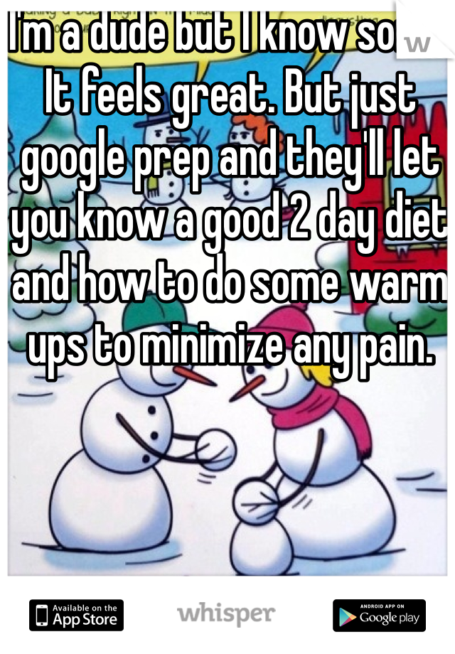 I'm a dude but I know some. It feels great. But just google prep and they'll let you know a good 2 day diet and how to do some warm ups to minimize any pain.