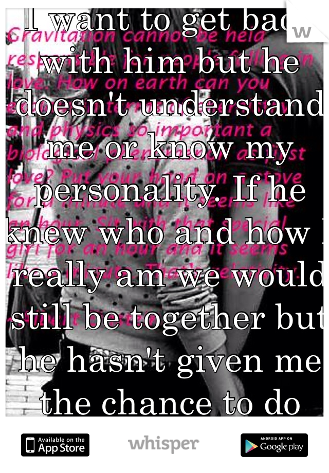 I want to get back with him but he doesn't understand me or know my personality. If he knew who and how I really am we would still be together but he hasn't given me the chance to do that. Oh well.....