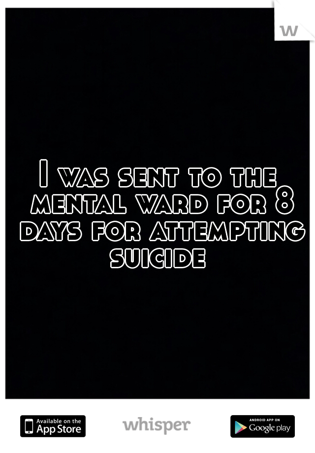 I was sent to the mental ward for 8 days for attempting suicide 