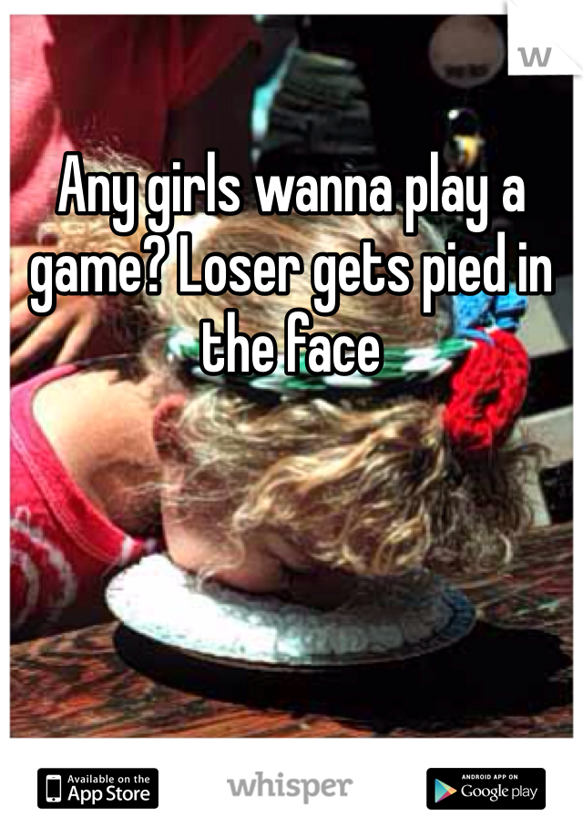 Any girls wanna play a game? Loser gets pied in the face