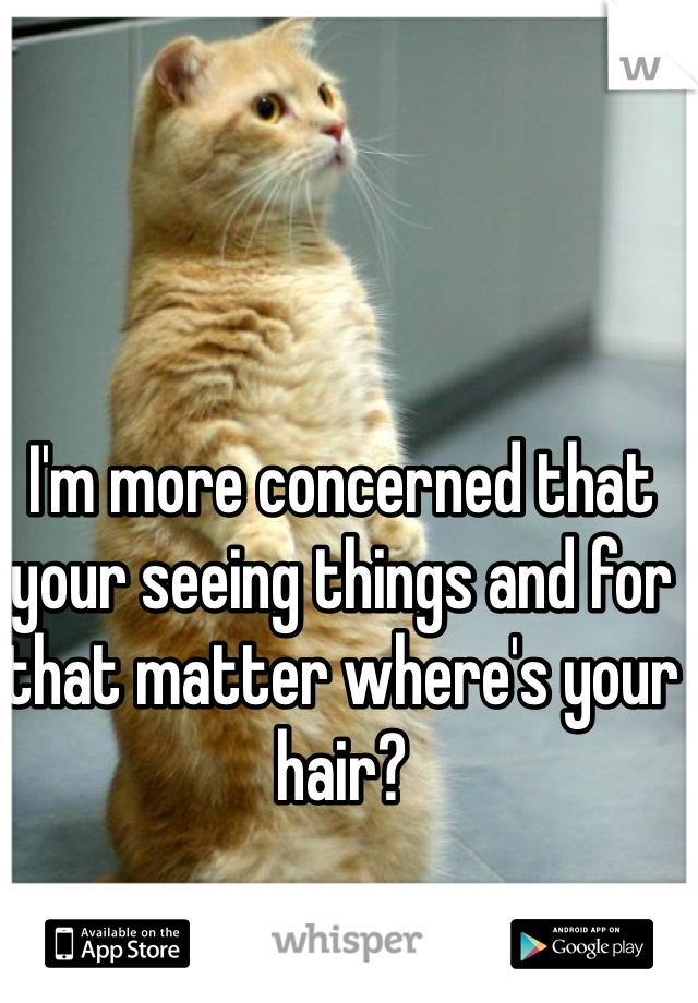 I'm more concerned that your seeing things and for that matter where's your hair? 
