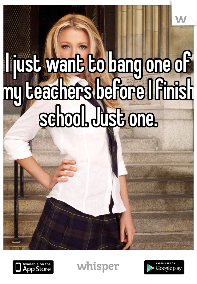 I just want to bang one of my teachers before I finish school. Just one. 