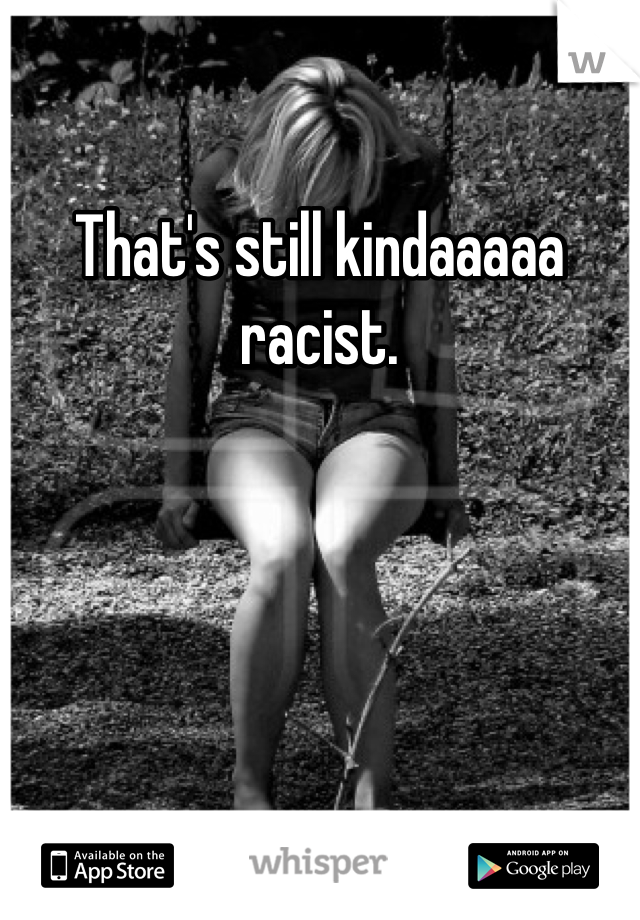 That's still kindaaaaa racist.