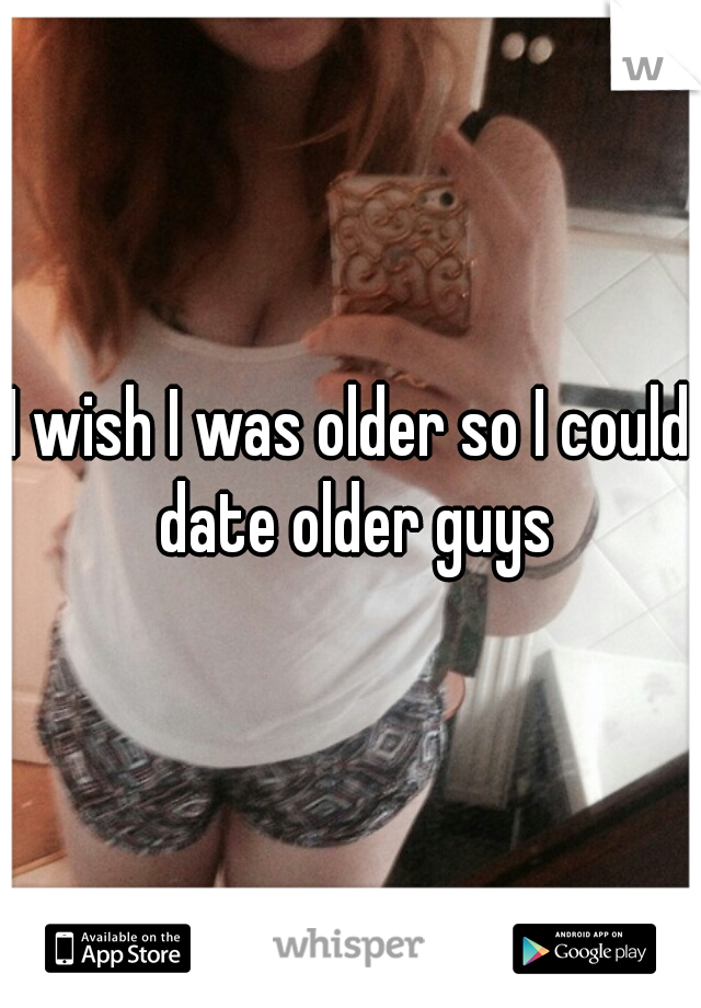 I wish I was older so I could date older guys