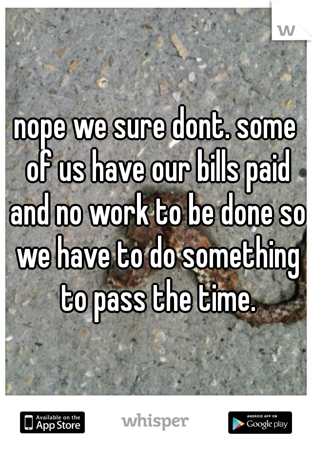 nope we sure dont. some of us have our bills paid and no work to be done so we have to do something to pass the time.