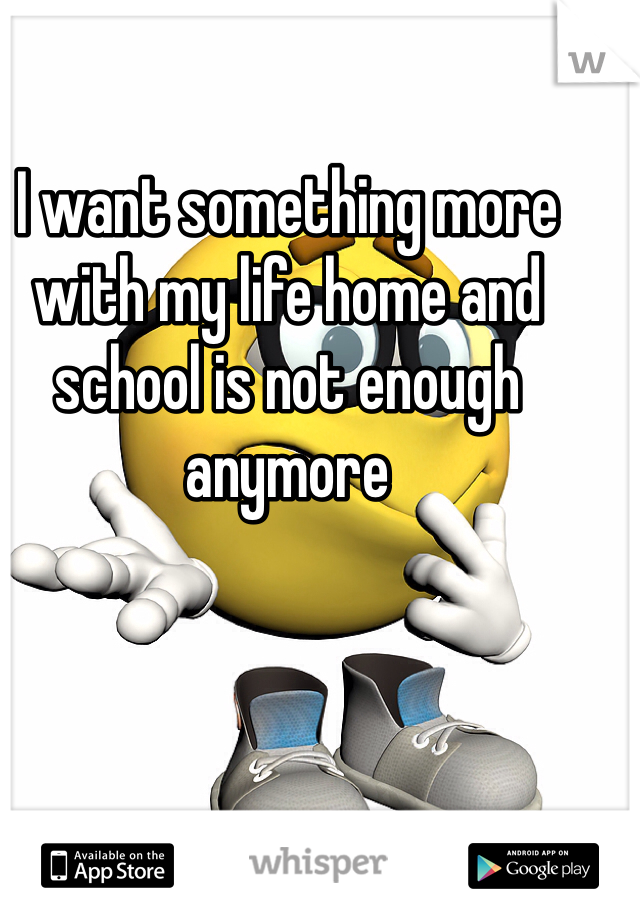 I want something more with my life home and school is not enough anymore