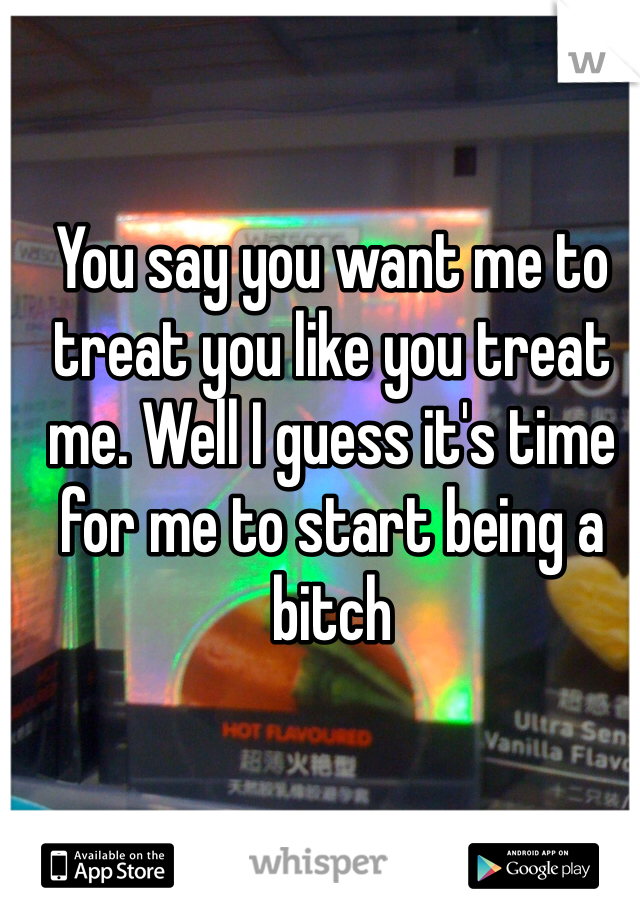 You say you want me to treat you like you treat me. Well I guess it's time for me to start being a bitch 