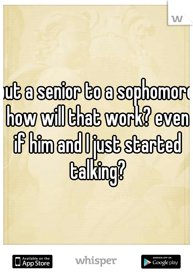 but a senior to a sophomore how will that work? even if him and I just started talking?