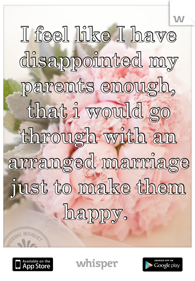 I feel like I have disappointed my parents enough, that i would go through with an arranged marriage  just to make them happy. 