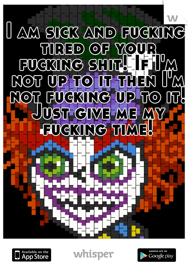 I am sick and fucking tired of your fucking shit! If I'm not up to it then I'm not fucking up to it! Just give me my fucking time!