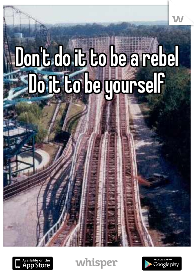 Don't do it to be a rebel 
Do it to be yourself 
