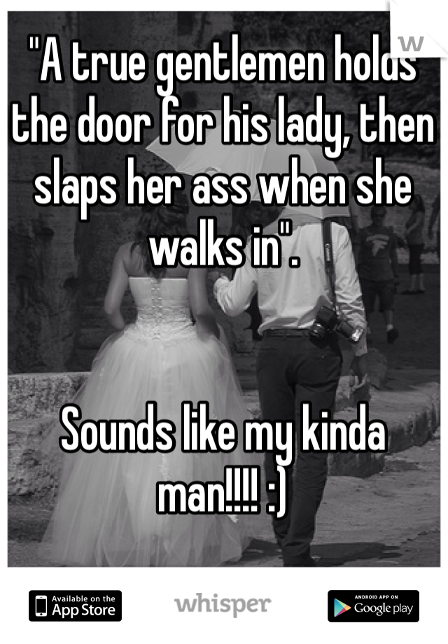 "A true gentlemen holds the door for his lady, then slaps her ass when she walks in".      


Sounds like my kinda man!!!! :)