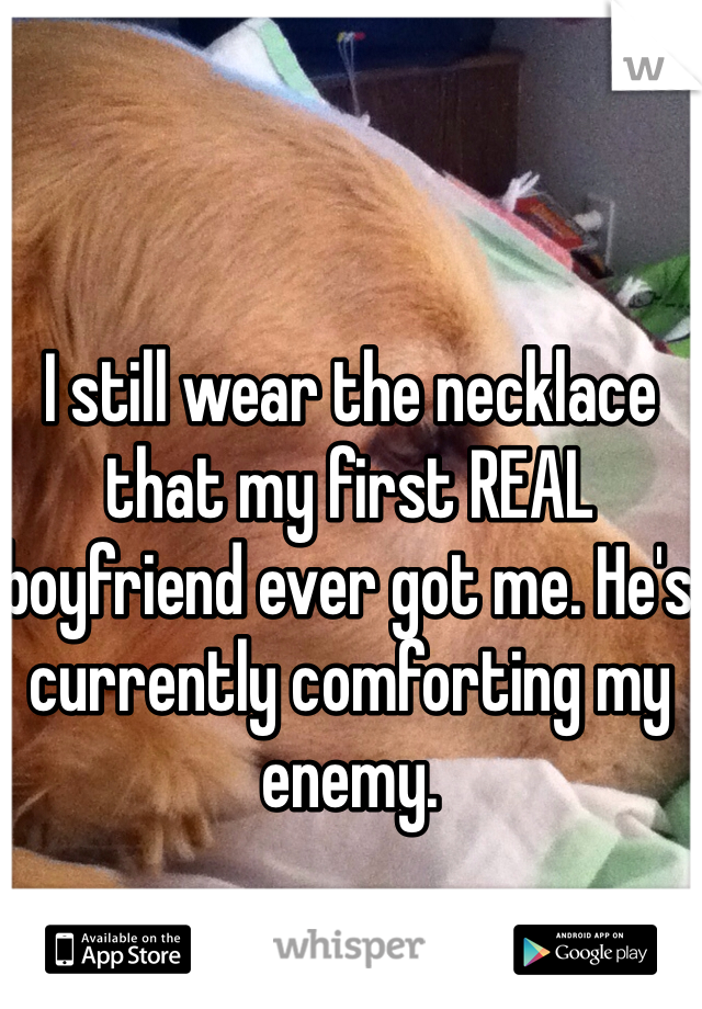I still wear the necklace that my first REAL boyfriend ever got me. He's currently comforting my enemy. 