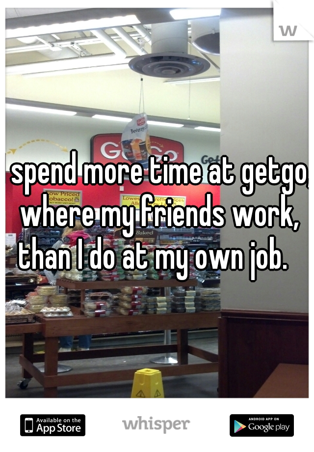 I spend more time at getgo, where my friends work, than I do at my own job.  