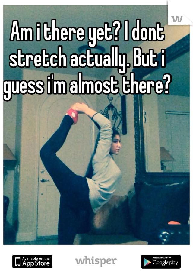 Am i there yet? I dont stretch actually. But i guess i'm almost there?