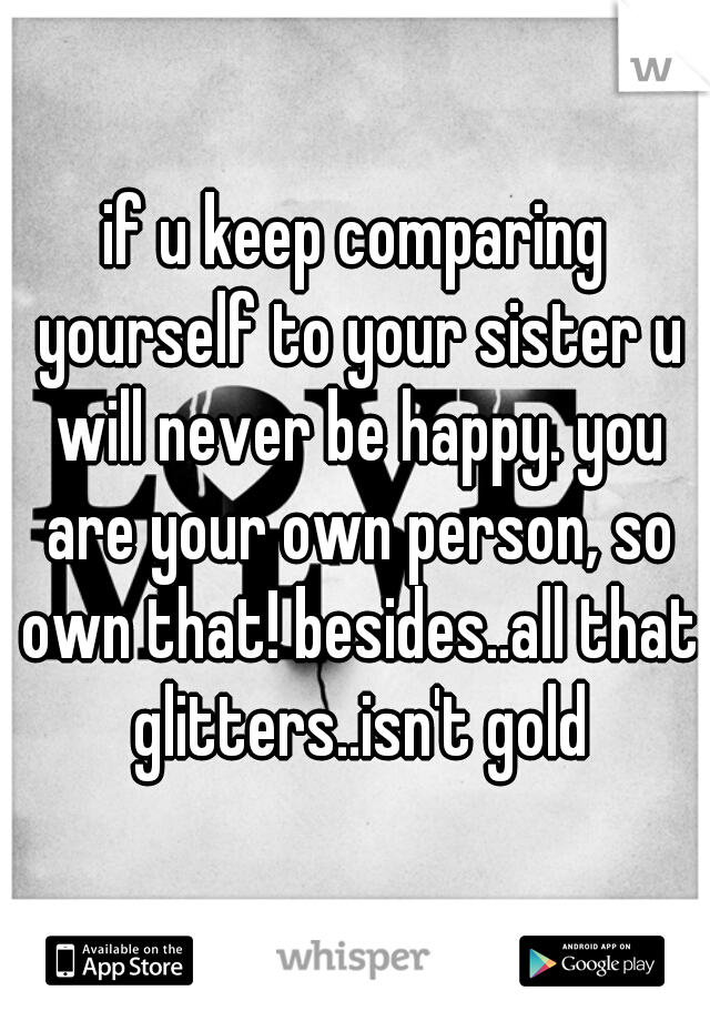 if u keep comparing yourself to your sister u will never be happy. you are your own person, so own that! besides..all that glitters..isn't gold